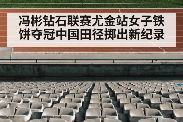 冯彬钻石联赛尤金站女子铁饼夺冠中国田径掷出新纪录