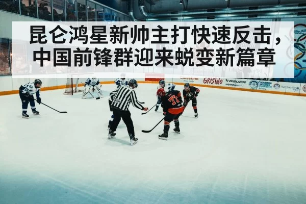 昆仑鸿星新帅主打快速反击,中国前锋群迎来蜕变新篇章