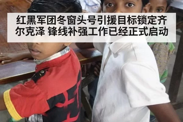 红黑军团冬窗头号引援目标锁定齐尔克泽 锋线补强工作已经正式启动