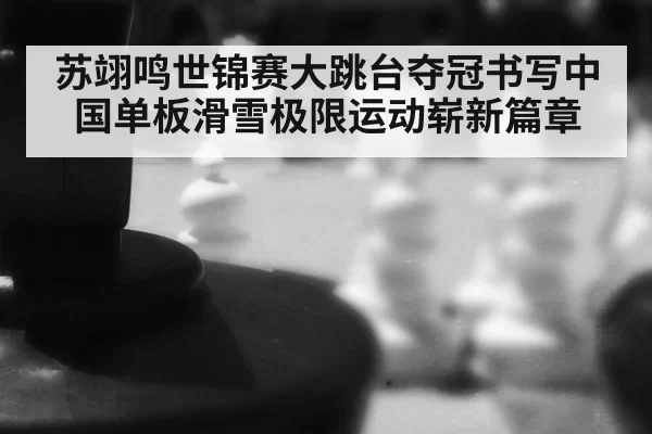苏翊鸣世锦赛大跳台夺冠书写中国单板滑雪极限运动崭新篇章