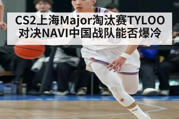 CS2上海Major淘汰赛TYLOO对决NAVI中国战队能否爆冷